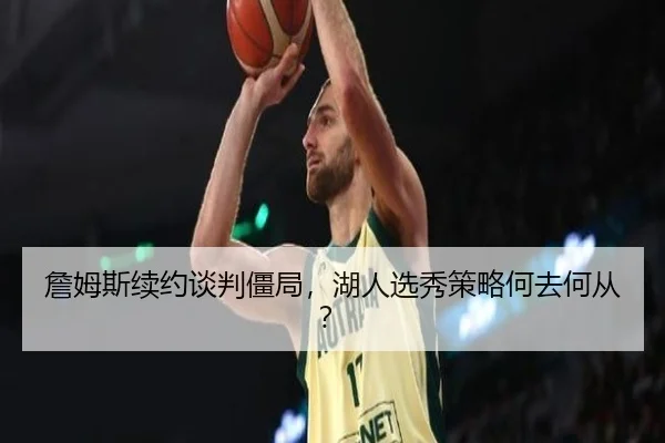 詹姆斯续约谈判僵局，湖人选秀策略何去何从？